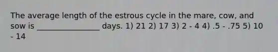 The average length of the estrous cycle in the mare, cow, and sow is ________________ days. 1) 21 2) 17 3) 2 - 4 4) .5 - .75 5) 10 - 14