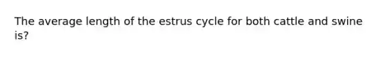 The average length of the estrus cycle for both cattle and swine is?