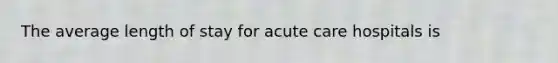 The average length of stay for acute care hospitals is