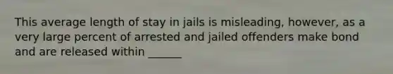 This average length of stay in jails is misleading, however, as a very large percent of arrested and jailed offenders make bond and are released within ______