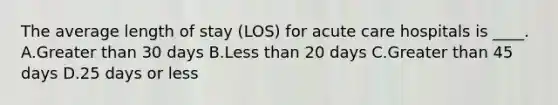 The average length of stay (LOS) for acute care hospitals is ____. A.Greater than 30 days B.Less than 20 days C.Greater than 45 days D.25 days or less