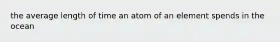 the average length of time an atom of an element spends in the ocean