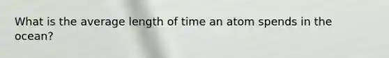 What is the average length of time an atom spends in the ocean?