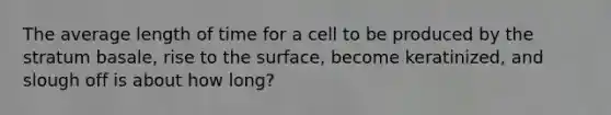 The average length of time for a cell to be produced by the stratum basale, rise to the surface, become keratinized, and slough off is about how long?