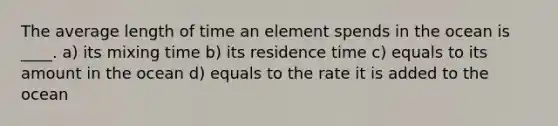 The average length of time an element spends in the ocean is ____. a) its mixing time b) its residence time c) equals to its amount in the ocean d) equals to the rate it is added to the ocean