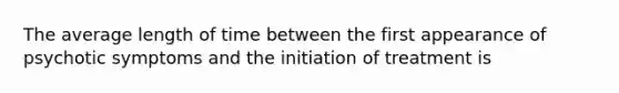 The average length of time between the first appearance of psychotic symptoms and the initiation of treatment is