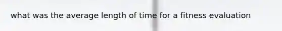 what was the average length of time for a fitness evaluation