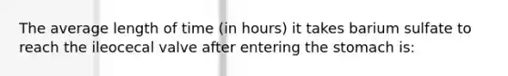 The average length of time (in hours) it takes barium sulfate to reach the ileocecal valve after entering the stomach is: