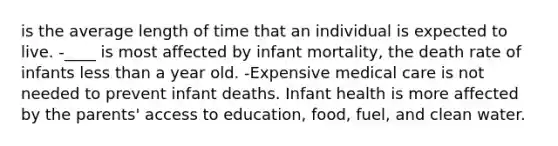 is the average length of time that an individual is expected to live. -____ is most affected by infant mortality, the death rate of infants <a href='https://www.questionai.com/knowledge/k7BtlYpAMX-less-than' class='anchor-knowledge'>less than</a> a year old. -Expensive medical care is not needed to prevent infant deaths. Infant health is more affected by the parents' access to education, food, fuel, and clean water.