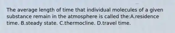 The average length of time that individual molecules of a given substance remain in the atmosphere is called the:A.residence time. B.steady state. C.thermocline. D.travel time.