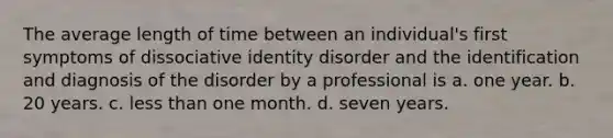 The average length of time between an individual's first symptoms of dissociative identity disorder and the identification and diagnosis of the disorder by a professional is a. one year. b. 20 years. c. less than one month. d. seven years.