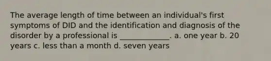 The average length of time between an individual's first symptoms of DID and the identification and diagnosis of the disorder by a professional is _____________. a. one year b. 20 years c. less than a month d. seven years