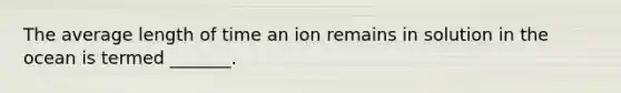 The average length of time an ion remains in solution in the ocean is termed _______.