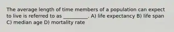 The average length of time members of a population can expect to live is referred to as __________. A) life expectancy B) life span C) median age D) mortality rate