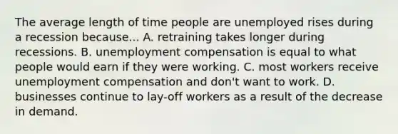 The average length of time people are unemployed rises during a recession because... A. retraining takes longer during recessions. B. unemployment compensation is equal to what people would earn if they were working. C. most workers receive unemployment compensation and don't want to work. D. businesses continue to lay-off workers as a result of the decrease in demand.