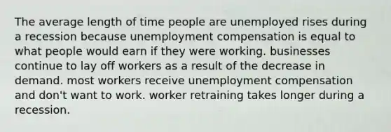 The average length of time people are unemployed rises during a recession because unemployment compensation is equal to what people would earn if they were working. businesses continue to lay off workers as a result of the decrease in demand. most workers receive unemployment compensation and don't want to work. worker retraining takes longer during a recession.