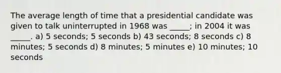 The average length of time that a presidential candidate was given to talk uninterrupted in 1968 was _____; in 2004 it was _____. a) 5 seconds; 5 seconds b) 43 seconds; 8 seconds c) 8 minutes; 5 seconds d) 8 minutes; 5 minutes e) 10 minutes; 10 seconds