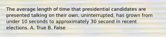 The average length of time that presidential candidates are presented talking on their own, uninterrupted, has grown from under 10 seconds to approximately 30 second in recent elections. A. True B. False