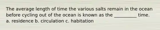 The average length of time the various salts remain in the ocean before cycling out of the ocean is known as the __________ time. a. residence b. circulation c. habitation