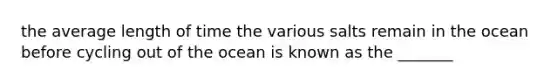 the average length of time the various salts remain in the ocean before cycling out of the ocean is known as the _______