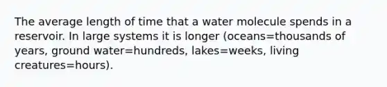 The average length of time that a water molecule spends in a reservoir. In large systems it is longer (oceans=thousands of years, ground water=hundreds, lakes=weeks, living creatures=hours).