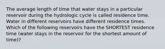 The average length of time that water stays in a particular reservoir during the hydrologic cycle is called residence time. Water in different reservoirs have different residence times. Which of the following reservoirs have the SHORTEST residence time (water stays in the reservoir for the shortest amount of time)?