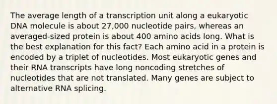 The average length of a transcription unit along a eukaryotic DNA molecule is about 27,000 nucleotide pairs, whereas an averaged-sized protein is about 400 amino acids long. What is the best explanation for this fact? Each amino acid in a protein is encoded by a triplet of nucleotides. Most eukaryotic genes and their RNA transcripts have long noncoding stretches of nucleotides that are not translated. Many genes are subject to alternative RNA splicing.