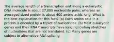 The average length of a transcription unit along a eukaryotic DNA molecule is about 27,000 nucleotide pairs, whereas an averaged-sized protein is about 400 amino acids long. What is the best explanation for this fact? (a) Each amino acid in a protein is encoded by a triplet of nucleotides. (b) Most eukaryotic genes and their RNA transcripts have long noncoding stretches of nucleotides that are not translated. (c) Many genes are subject to alternative RNA splicing.