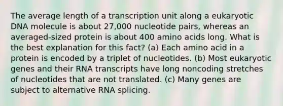 The average length of a transcription unit along a eukaryotic DNA molecule is about 27,000 nucleotide pairs, whereas an averaged-sized protein is about 400 amino acids long. What is the best explanation for this fact? (a) Each amino acid in a protein is encoded by a triplet of nucleotides. (b) Most eukaryotic genes and their RNA transcripts have long noncoding stretches of nucleotides that are not translated. (c) Many genes are subject to alternative RNA splicing.