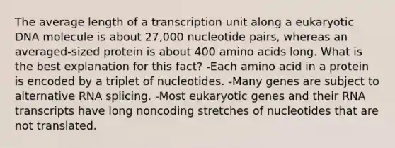 The average length of a transcription unit along a eukaryotic DNA molecule is about 27,000 nucleotide pairs, whereas an averaged-sized protein is about 400 amino acids long. What is the best explanation for this fact? -Each amino acid in a protein is encoded by a triplet of nucleotides. -Many genes are subject to alternative RNA splicing. -Most eukaryotic genes and their RNA transcripts have long noncoding stretches of nucleotides that are not translated.