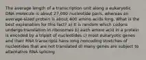 The average length of a transcription unit along a eukaryotic DNA molecule is about 27,000 nucleotide pairs, whereas an average-sized protein is about 400 amino acids long. What is the best explanation for this fact? a) It is random which codons undergo translation in ribosomes b) each amino acid in a protein is encoded by a triplet of nucleotides c) most eukaryotic genes and their RNA transcripts have long noncoding stretches of nucleotides that are not translated d) many genes are subject to alternative RNA splicing