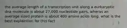 the average length of a transcription unit along a eurkaryotic dna molecule is about 27,000 nucleotide pairs, wheras an average sized protein is about 400 amino acids long. what is the best explaintion for this fact