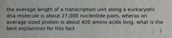 the average length of a transcription unit along a eurkaryotic dna molecule is about 27,000 nucleotide pairs, wheras an average sized protein is about 400 amino acids long. what is the best explaintion for this fact