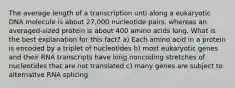 The average length of a transcription unti along a eukaryotic DNA molecule is about 27,000 nucleotide pairs, whereas an averaged-sized protein is about 400 amino acids long. What is the best explanation for this fact? a) Each amino acid in a protein is encoded by a triplet of nucleotides b) most eukaryotic genes and their RNA transcripts have long noncoding stretches of nucleotides that are not translated c) many genes are subject to alternative RNA splicing