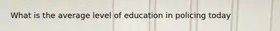 What is the average level of education in policing today