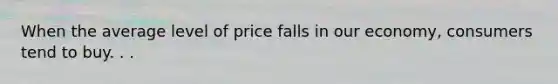 When the average level of price falls in our economy, consumers tend to buy. . .