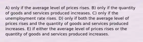 A) only if the average level of prices rises. B) only if the quantity of goods and services produced increases. C) only if the unemployment rate rises. D) only if both the average level of prices rises and the quantity of goods and services produced increases. E) if either the average level of prices rises or the quantity of goods and services produced increases.