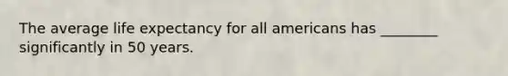 The average life expectancy for all americans has ________ significantly in 50 years.