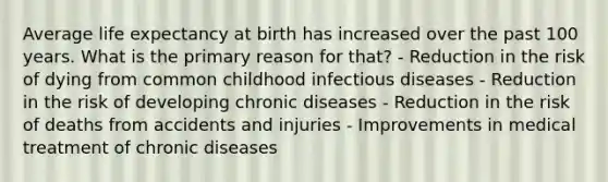 Average life expectancy at birth has increased over the past 100 years. What is the primary reason for that? - Reduction in the risk of dying from common childhood infectious diseases - Reduction in the risk of developing chronic diseases - Reduction in the risk of deaths from accidents and injuries - Improvements in medical treatment of chronic diseases