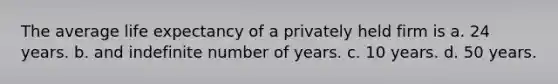 The average life expectancy of a privately held firm is a. 24 years. b. and indefinite number of years. c. 10 years. d. 50 years.