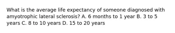 What is the average life expectancy of someone diagnosed with amyotrophic lateral sclerosis? A. 6 months to 1 year B. 3 to 5 years C. 8 to 10 years D. 15 to 20 years