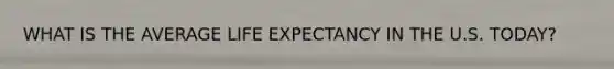 WHAT IS THE AVERAGE LIFE EXPECTANCY IN THE U.S. TODAY?
