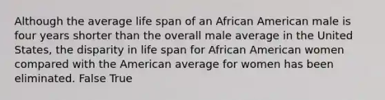 Although the average life span of an African American male is four years shorter than the overall male average in the United States, the disparity in life span for African American women compared with the American average for women has been eliminated. False True