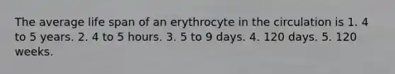 The average life span of an erythrocyte in the circulation is 1. 4 to 5 years. 2. 4 to 5 hours. 3. 5 to 9 days. 4. 120 days. 5. 120 weeks.