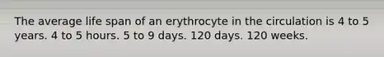 The average life span of an erythrocyte in the circulation is 4 to 5 years. 4 to 5 hours. 5 to 9 days. 120 days. 120 weeks.