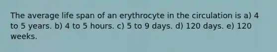 The average life span of an erythrocyte in the circulation is a) 4 to 5 years. b) 4 to 5 hours. c) 5 to 9 days. d) 120 days. e) 120 weeks.