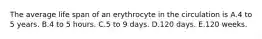 The average life span of an erythrocyte in the circulation is A.4 to 5 years. B.4 to 5 hours. C.5 to 9 days. D.120 days. E.120 weeks.