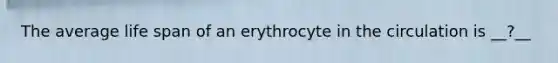 The average life span of an erythrocyte in the circulation is __?__