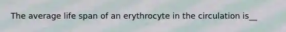 The average life span of an erythrocyte in the circulation is__