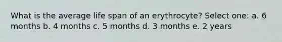 What is the average life span of an erythrocyte? Select one: a. 6 months b. 4 months c. 5 months d. 3 months e. 2 years